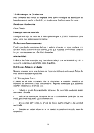 3.2.6 Estrategias de Distribución.
Para aumentar las ventas la empresa toma como estrategia de distribución el
hacerlo puerta a puerta, a domicilio y/o simplemente desde el punto de venta.

Canales de distribución:

Canal Directo

Investigaciones de mercado:

Averiguar qué tipo de sabor es el más apetecido por el público y solicitado para
saber cómo mas podemos comercializar.

Contacto con los compradores:

En el lugar donde compramos la fruta o materia prima es un lugar confiable por
que nos facilita la economía en la fruta, para que nuestros proveedores también
tengan buenas ganancias y facilidad de ventas.

Adaptabilidad:

La Pulpa de Fruta se adapta muy bien al mercado ya que es económico y uso o
consumo es apropiado para toda clase de público.

Distribución física del producto:

Nuestra empresa toma una decisión de hacer domicilios de entrega de Pulpa de
fruta a donde soliciten el producto.

3.2.7 Estrategia de Precio.
El precio es el valor monetario que le asignamos a nuestros productos al
momento de ofrecerlos a los consumidores. Algunas estrategias que podemos
diseñar, relacionadas al precio son:

    reducir el precio de un producto, para que, de ese modo, podamos atraer
una mayor clientela.

     reducir los precios por debajo de los de la competencia, para que, de ese
modo, podamos bloquearla y ganarle mercado.

    Descuentos por ventas. El precio es menor cuanto mayor es la cantidad
comprada.

     Consiste en reducir el precio de los productos cuando estos están fuera de
temporada.




                                      32
 