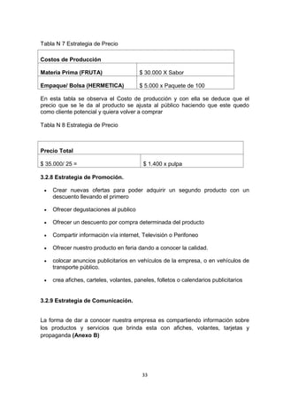 Tabla N 7 Estrategia de Precio

Costos de Producción

Materia Prima (FRUTA)                    $ 30.000 X Sabor

Empaque/ Bolsa (HERMETICA)               $ 5.000 x Paquete de 100

En esta tabla se observa el Costo de producción y con ella se deduce que el
precio que se le da al producto se ajusta al público haciendo que este quedo
como cliente potencial y quiera volver a comprar

Tabla N 8 Estrategia de Precio



Precio Total

$ 35.000/ 25 =                            $ 1.400 x pulpa

3.2.8 Estrategia de Promoción.

    Crear nuevas ofertas para poder adquirir un segundo producto con un
     descuento llevando el primero

    Ofrecer degustaciones al publico

    Ofrecer un descuento por compra determinada del producto

    Compartir información vía internet, Televisión o Perifoneo

    Ofrecer nuestro producto en feria dando a conocer la calidad.

    colocar anuncios publicitarios en vehículos de la empresa, o en vehículos de
     transporte público.

    crea afiches, carteles, volantes, paneles, folletos o calendarios publicitarios


3.2.9 Estrategia de Comunicación.


La forma de dar a conocer nuestra empresa es compartiendo información sobre
los productos y servicios que brinda esta con afiches, volantes, tarjetas y
propaganda (Anexo B)




                                          33
 