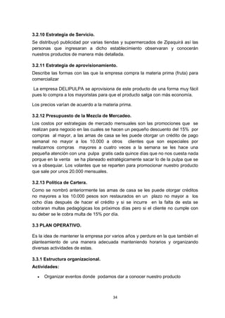 3.2.10 Estrategia de Servicio.
Se distribuyó publicidad por varias tiendas y supermercados de Zipaquirá así las
personas que ingresaran a dicho establecimiento observaran y conocerán
nuestros productos de manera más detallada.

3.2.11 Estrategia de aprovisionamiento.
Describe las formas con las que la empresa compra la materia prima (fruta) para
comercializar

 La empresa DELIPULPA se aprovisiona de este producto de una forma muy fácil
pues lo compra a los mayoristas para que el producto salga con más economía.

Los precios varían de acuerdo a la materia prima.

3.2.12 Presupuesto de la Mezcla de Mercadeo.
Los costos por estrategias de mercado mensuales son las promociones que se
realizan para negocio en las cuales se hacen un pequeño descuento del 15% por
compras al mayor, a las amas de casa se les puede otorgar un crédito de pago
semanal no mayor a los 10.000 a otros clientes que son especiales por
realizarnos compras mayores a cuatro veces a la semana se les hace una
pequeña atención con una pulpa gratis cada quince días que no nos cuesta nada
porque en la venta se ha planeado estratégicamente sacar lo de la pulpa que se
va a obsequiar. Los volantes que se reparten para promocionar nuestro producto
que sale por unos 20.000 mensuales.

3.2.13 Política de Cartera.
Como se nombró anteriormente las amas de casa se les puede otorgar créditos
no mayores a los 10.000 pesos son restaurados en un plazo no mayor a los
ocho días después de hacer el crédito y si se incurre en la falta de esta se
cobraran multas pedagógicas los próximos días pero si el cliente no cumple con
su deber se le cobra multa de 15% por día.

3.3 PLAN OPERATIVO.

Es la idea de mantener la empresa por varios años y perdure en la que también el
planteamiento de una manera adecuada manteniendo horarios y organizando
diversas actividades de estas.

3.3.1 Estructura organizacional.
Actividades:

     Organizar eventos donde podamos dar a conocer nuestro producto



                                       34
 