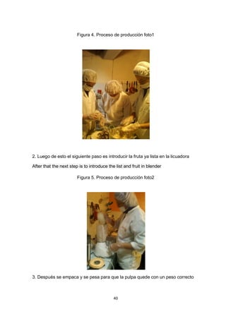 Figura 4. Proceso de producción foto1




2. Luego de esto el siguiente paso es introducir la fruta ya lista en la licuadora

After that the next step is to introduce the list and fruit in blender

                        Figura 5. Proceso de producción foto2




3. Después se empaca y se pesa para que la pulpa quede con un peso correcto



                                            40
 