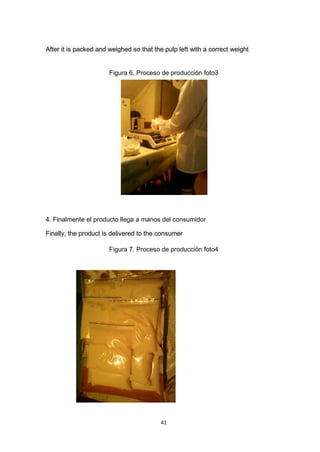 After it is packed and weighed so that the pulp left with a correct weight


                       Figura 6. Proceso de producción foto3




4. Finalmente el producto llega a manos del consumidor

Finally, the product is delivered to the consumer

                       Figura 7. Proceso de producción foto4




                                         41
 