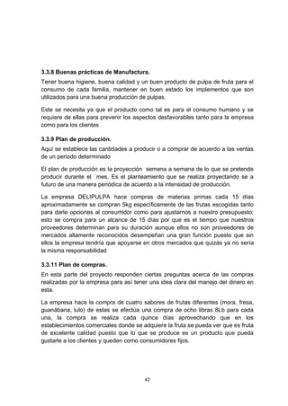 3.3.8 Buenas prácticas de Manufactura.
Tener buena higiene, buena calidad y un buen producto de pulpa de fruta para el
consumo de cada familia, mantener en buen estado los implementos que son
utilizados para una buena producción de pulpas.

Este se necesita ya que el producto como tal es para el consumo humano y se
requiere de ellas para prevenir los aspectos desfavorables tanto para la empresa
como para los clientes

3.3.9 Plan de producción.
Aquí se establece las cantidades a producir o a comprar de acuerdo a las ventas
de un periodo determinado

El plan de producción es la proyección semana a semana de lo que se pretende
producir durante el mes. Es el planteamiento que se realiza proyectando se a
futuro de una manera periódica de acuerdo a la intensidad de producción.

La empresa DELIPULPA hace compras de materias primas cada 15 días
aproximadamente se compran 5kg específicamente de las frutas escogidas tanto
para darle opciones al consumidor como para ajustarnos a nuestro presupuesto;
esto se compra para un alcance de 15 días por que es el tiempo que nuestros
proveedores determinan para su duración aunque ellos no son proveedores de
mercados altamente reconocidos desempeñan una gran función puesto que sin
ellos la empresa tendría que apoyarse en otros mercados que quizás ya no sería
la misma responsabilidad

3.3.11 Plan de compras.
En esta parte del proyecto responden ciertas preguntas acerca de las compras
realizadas por la empresa para así tener una idea clara del manejo del dinero en
esta.

La empresa hace la compra de cuatro sabores de frutas diferentes (mora, fresa,
guanábana, lulo) de estas se efectúa una compra de ocho libras 8Lb para cada
una, la compra se realiza cada quince días aprovechando que en los
establecimientos comerciales donde se adquiere la fruta se pueda ver que es fruta
de excelente calidad puesto que lo que se produce es un producto que pueda
gustarle a los clientes y queden como consumidores fijos.




                                       42
 