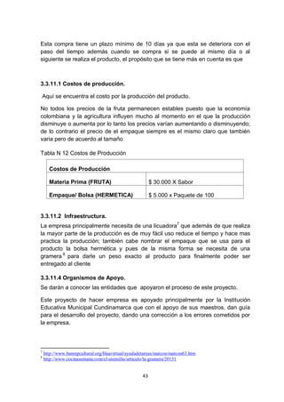 Esta compra tiene un plazo mínimo de 10 días ya que esta se deteriora con el
paso del tiempo además cuando se compra si se puede al mismo día o al
siguiente se realiza el producto, el propósito que se tiene más en cuenta es que



3.3.11.1 Costos de producción.

    Aquí se encuentra el costo por la producción del producto.

No todos los precios de la fruta permanecen estables puesto que la economía
colombiana y la agricultura influyen mucho al momento en el que la producción
disminuye o aumenta por lo tanto los precios varían aumentando o disminuyendo;
de lo contrario el precio de el empaque siempre es el mismo claro que también
varia pero de acuerdo al tamaño

Tabla N 12 Costos de Producción

      Costos de Producción

      Materia Prima (FRUTA)                              $ 30.000 X Sabor

      Empaque/ Bolsa (HERMETICA)                         $ 5.000 x Paquete de 100


3.3.11.2 Infraestructura.
La empresa principalmente necesita de una licuadora7 que además de que realiza
la mayor parte de la producción es de muy fácil uso reduce el tiempo y hace mas
practica la producción; también cabe nombrar el empaque que se usa para el
producto la bolsa hermética y pues de la misma forma se necesita de una
gramera 8 para darle un peso exacto al producto para finalmente poder ser
entregado al cliente

3.3.11.4 Organismos de Apoyo.
Se darán a conocer las entidades que apoyaron el proceso de este proyecto.

Este proyecto de hacer empresa es apoyado principalmente por la Institución
Educativa Municipal Cundinamarca que con el apoyo de sus maestros, dan guía
para el desarrollo del proyecto, dando una corrección a los errores cometidos por
la empresa.



7
    http://www.banrepcultural.org/blaavirtual/ayudadetareas/matcon/matcon63.htm
8
    http://www.cocinasemana.com/el-utensilio/articulo/la-gramera/20151


                                                    43
 