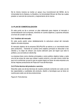 De la misma manera se recibe un apoyo muy incondicional del SENA, de la
Universidad de la Sabana, la Alcaldía y la Universidad Minuto de Dios las cuales
prestan un servició de corrección y mejoramiento de la misma.




3.4 PLAN DE COMERCIALIZACION

En este punto se da a conocer un plan elaborado para mejorar el mercado o
comercialización de la empresa, teniendo en cuenta objetivos y opciones eficaces
a la hora de cumplir con ellos.

3.4.1 Análisis del mercado
En este punto podrá verse detalladamente la estructura actual del mercado
objetivo de esta empresa

El mercado objetivo de la empresa DELIPULPA se estima a un crecimiento lento
pero productivo. Teniendo en cuenta como objetivo principal no descuidar a los
clientes y no dejar de ofrecer una buena atención para así lograr que este lo
prefiera y se convierta en cliente fijo

La empresa tiene como clientes principales o como público objetivo todas y cada
una de las amas de casa que rodean nuestro entorno y de este mismo modo las
que no lo conforman ya que lo que se quiere lograr es hacer de esta empresa una
de las mejores productoras de Pulpa de Fruta del Municipio

3.4.3 Ficha técnica del producto o servicio.
Describe cada una de las técnicas de nuestro producto contando con cada una de
las capacidades y cualidades del producto, diseño y tecnología que se tiene en
cuenta para cada una de las producciones.

Figura 8. Ficha técnica




                                      44
 