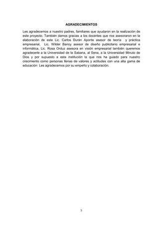 AGRADECIMIENTOS

Les agradecemos a nuestro padres, familiares que ayudaron en la realización de
este proyecto. También damos gracias a los docentes que nos asesoraron en la
elaboración de este Lic. Carlos Durán Aponte asesor de teoría y práctica
empresarial, Lic. Wilder Banoy asesor de diseño publicitario empresarial e
informática, Lic. Rosa Orduz asesora en visión empresarial también queremos
agradecerle a la Universidad de la Sabana, al Sena, a la Universidad Minuto de
Dios y por supuesto a esta institución la que nos ha guiado para nuestro
crecimiento como personas llenas de valores y actitudes con una alta gama de
educación Les agradecemos por su empeño y colaboración.




                                      5
 