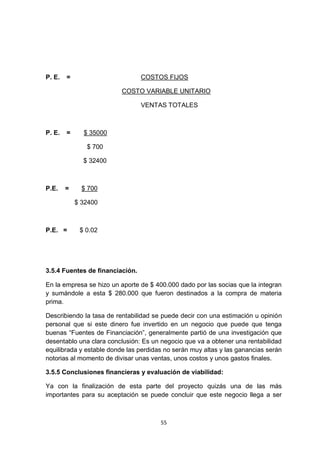 P. E.   =                        COSTOS FIJOS

                          COSTO VARIABLE UNITARIO

                                 VENTAS TOTALES



P. E.   =     $ 35000

               $ 700

              $ 32400



P.E.    =     $ 700

            $ 32400



P.E. =       $ 0.02




3.5.4 Fuentes de financiación.

En la empresa se hizo un aporte de $ 400.000 dado por las socias que la integran
y sumándole a esta $ 280.000 que fueron destinados a la compra de materia
prima.

Describiendo la tasa de rentabilidad se puede decir con una estimación u opinión
personal que si este dinero fue invertido en un negocio que puede que tenga
buenas “Fuentes de Financiación”, generalmente partió de una investigación que
desentablo una clara conclusión: Es un negocio que va a obtener una rentabilidad
equilibrada y estable donde las perdidas no serán muy altas y las ganancias serán
notorias al momento de divisar unas ventas, unos costos y unos gastos finales.

3.5.5 Conclusiones financieras y evaluación de viabilidad:

Ya con la finalización de esta parte del proyecto quizás una de las más
importantes para su aceptación se puede concluir que este negocio llega a ser



                                       55
 