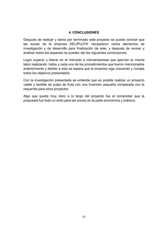 4. CONCLUSIONES

Después de realizar y darse por terminado este proyecto se puede concluir que
las socias de la empresa DELIPULPA’ necesitaron varios elementos de
investigación y de desarrollo para finalización de este, y después de revisar y
analizar todos los aspectos se pueden dar los siguientes conclusiones:

Logro superar y liderar en el mercado a microempresas que ejercían la misma
labor realizando todos y cada uno de los procedimientos que fueron mencionados
anteriormente y debido a esto se espera que la empresa siga creciendo y cumpla
todos los objetivos presentados

Con la investigación presentada se entiende que es posible realizar un proyecto
viable y factible de pulpa de fruta con una inversión pequeña comparada con la
requerida para otros proyectos

Algo que queda muy claro a lo largo del proyecto fue el comprobar que la
propuesta fue todo un éxito para las socias en la parte económica y práctica.




                                      57
 