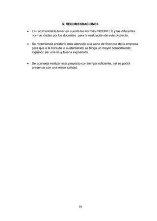 5. RECOMENDACIONES

   Es recomendable tener en cuenta las normas INCONTEC y las diferentes
    normas dadas por los docentes para la realización de este proyecto.

   Se recomienda prestarle más atención a la parte de finanzas de la empresa
    para que a la hora de la sustentación se tenga un mayor conocimiento
    logrando así una muy buena exposición.


   Se aconseja realizar este proyecto con tiempo suficiente, así se podrá
    presentar con una mejor calidad.




                                     58
 