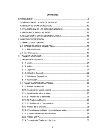 CONTENIDO

INTRODUCCION ................................................................................................... 9
1.GENERACION DE LA IDEA DE NEGOCIO ...................................................... 12
     1.1 LLUVIA DE IDEAS DE NEGOCIO .............................................................. 13
     1.2 VALORACION DE LAS IDEAS DE NEGOCIO ........................................... 14
     1.3 DESCRIPCION DE LAS IDEAS ................................................................. 15
     1.4 SELECCIÓN Y CONCLUSION DE LA IDEA .............................................. 15
2. MARCO DE REFERENCIA.............................................................................. 16
     2.1 MARCO CONTEXTUAL ............................................................................. 16
     2.2 MARCO TEORICO-CONCEPTUAL.......................................................... 16
       2.2.1 Marco histórico .................................................................................... 17
     2.3 MARCO LEGAL ......................................................................................... 19
3.     PLAN DE NEGOCIOS ................................................................................... 21
     3.1 RESUMEN EJECUTIVO ............................................................................. 21
       3.1.1 Misión ................................................................................................... 21
       3.1.2 Visión ................................................................................................... 21
       3.1.3 Objetivos .............................................................................................. 21
       3.1.3.1 Objetivo General ............................................................................... 22
       3.1.3.2 Objetivos Específicos ........................................................................ 22
       3.1.4 Justificación .......................................................................................... 22
     3.2 PLANIFICACIÓN ESTRATÉGICA ............................................................. 22
       3.2.1 Análisis del Entorno .............................................................................. 22
       3.2.1.1 Análisis del Macro entorno ................................................................ 22
       3.2.1.2 Análisis del micro entorno.................................................................. 25
       3.2.1.2.1 Análisis de la demanda .................................................................. 26
       3.2.1.2.2 Análisis del Sector. ......................................................................... 26
       3.2.1.2.3 Análisis de la Competencia. ........................................................... 26
       3.2.2 Análisis de la Empresa. ........................................................................ 28
       3.2.2.1 Ventajas competitivas y propuestas de valor. .................................... 28
       3.2.2.2 Potencial del mercado en cifras. ....................................................... 28
       3.2.3 Análisis DOFA. ..................................................................................... 29
       3.2.4 Concepto del Producto o Servicio......................................................... 30


                                                          6
 