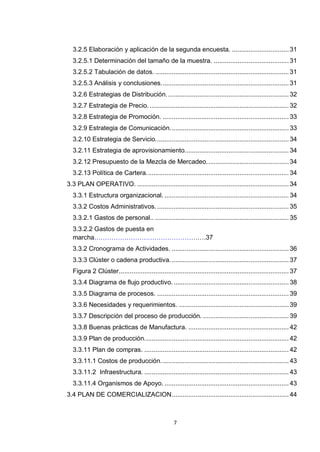 3.2.5 Elaboración y aplicación de la segunda encuesta. ............................... 31
  3.2.5.1 Determinación del tamaño de la muestra. ......................................... 31
  3.2.5.2 Tabulación de datos. ......................................................................... 31
  3.2.5.3 Análisis y conclusiones. ..................................................................... 31
  3.2.6 Estrategias de Distribución. .................................................................. 32
  3.2.7 Estrategia de Precio. ............................................................................ 32
  3.2.8 Estrategia de Promoción. ..................................................................... 33
  3.2.9 Estrategia de Comunicación. ................................................................ 33
  3.2.10 Estrategia de Servicio. ........................................................................ 34
  3.2.11 Estrategia de aprovisionamiento......................................................... 34
  3.2.12 Presupuesto de la Mezcla de Mercadeo. ............................................ 34
  3.2.13 Política de Cartera. ............................................................................. 34
3.3 PLAN OPERATIVO. ................................................................................... 34
  3.3.1 Estructura organizacional. .................................................................... 34
  3.3.2 Costos Administrativos. ........................................................................ 35
  3.3.2.1 Gastos de personal.. ......................................................................... 35
  3.3.2.2 Gastos de puesta en
  marcha…………………………………………….37
  3.3.2 Cronograma de Actividades. ................................................................ 36
  3.3.3 Clúster o cadena productiva. ................................................................ 37
  Figura 2 Clúster ............................................................................................. 37
  3.3.4 Diagrama de flujo productivo. ............................................................... 38
  3.3.5 Diagrama de procesos. ........................................................................ 39
  3.3.6 Necesidades y requerimientos. ............................................................ 39
  3.3.7 Descripción del proceso de producción. ............................................... 39
  3.3.8 Buenas prácticas de Manufactura. ....................................................... 42
  3.3.9 Plan de producción. .............................................................................. 42
  3.3.11 Plan de compras. ............................................................................... 42
  3.3.11.1 Costos de producción. ..................................................................... 43
  3.3.11.2 Infraestructura. ............................................................................... 43
  3.3.11.4 Organismos de Apoyo. .................................................................... 43
3.4 PLAN DE COMERCIALIZACION ................................................................ 44



                                                    7
 