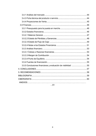 3.4.1 Análisis del mercado ............................................................................ 44
     3.4.3 Ficha técnica del producto o servicio. ................................................... 44
     3.4.4 Proyecciones de Venta ......................................................................... 45
  3.5 Finanzas ..................................................................................................... 46
     3.5.1 Presupuesto para la puesta en marcha ................................................ 46
     3.5.2 Estados financieros. ............................................................................. 46
     3.5.2.1 Balance General. ............................................................................... 47
     3.5.2.2 Estado de Pérdidas y Ganancias....................................................... 48
     3.5.2.3 Estado de Flujo de Caja: ................................................................... 49
     3.5.2.4 Notas a los Estados Financieros. ...................................................... 51
     3.5.3 Análisis financiero. ............................................................................... 53
     3.5.3.1 Índices o Razones financieras. .......................................................... 53
     3.5.3.3 Margen de Contribución. ................................................................... 54
     3.5.3.4 Punto de Equilibrio. ........................................................................... 54
     3.5.4 Fuentes de financiación. ....................................................................... 55
     3.5.5 Conclusiones financieras y evaluación de viabilidad: ........................... 55
4. CONCLUSIONES ............................................................................................ 57
5. RECOMENDACIONES .................................................................................... 58
BIBLIOGRAFIA .................................................................................................... 59
CIBERGRAFIA .................................................................................................... 60
 ANEXOS……………………………………………………….………………………
                   …61




                                                        8
 