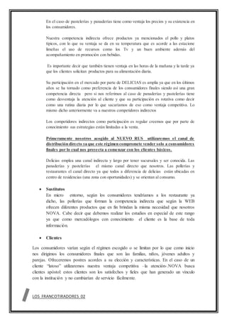 En el caso de pastelerías y panaderías tiene como ventaja los precios y su existencia en
los consumidores.
Nuestra competencia indirecta ofrece productos ya mencionados el pollo y platos
típicos, con lo que su ventaja se da en su temperatura que es acorde a las estacione
limeñas el uso de recursos como los Tv y un buen ambiente además del
acompañamiento en promoción con bebidas.
Es importante decir que también tienen ventaja en las horas de la mañana y la tarde ya
que los clientes solicitan productos para su alimentación diaria.
Su participación en el mercado por parte de DELICIAS es amplia ya que en los últimos
años se ha tornado como preferencia de los consumidores finales siendo así una gran
competencia directa pero si nos referimos al caso de panaderías y pastelerías tiene
como desventaja la atención al cliente y que su participación es rotativa como decir
como una rutina diaria por lo que sacaríamos de eso como ventaja competitiva. Lo
mismo dicho anteriormente va a nuestros competidores indirectos
Los competidores indirectos como participación es regular creemos que por parte de
conocimiento sus estrategias están limitadas a la venta.
Primeramente nosotros acogido al NUEVO RUS utilizaremos el canal de
distribución directo ya que este régimen compromete vender solo a consumidores
finales por lo cual nos proyecta a comenzar con los clientes básicos.
Delicias emplea una canal indirecta y largo por tener sucursales y ser conocida. Las
panaderías y pastelerías el mismo canal directo que nosotros. Las pollerías y
restaurantes el canal directo ya que todos a diferencia de delicias están ubicadas en
centro de residencias (una zona con oportunidades) y se orientan al consumo.
 Sustitutos
En micro entorno, según los consumidores tendríamos a los restaurante ya
dicho, las pollerías que forman la competencia indirecta que según la WEB
ofrecen diferentes productos que en fin brindan la misma necesidad que nosotros
NOVA. Cabe decir que debemos realizar los estudios en especial de este rango
ya que como mercadólogos con conocimiento el cliente es la base de toda
información.
 Clientes
Los consumidores varían según el régimen escogido o se limitan por lo que como inicio
nos dirigimos los consumidores finales que son las familias, niños, jóvenes adultos y
parejas. Ofreceremos postres acordes a su elección y características. En el caso de un
cliente “latoso” utilizaremos nuestra ventaja competitiva –la atención-.NOVA busca
clientes apóstol: estos clientes son los satisfechos y fieles que han generado un vínculo
con la institución y no cambiarían de servicio fácilmente.
LOS FRANCOTIRADORES 02
 