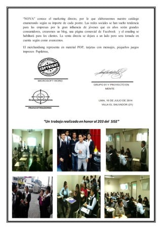 “NOVA” conoce el marketing directo, por lo que elaboraremos nuestro catálogo
enumerando según su importe de cada postre. Las redes sociales se han vuelto tendencia
para las empresas por la gran influencia de jóvenes que en años serán grandes
consumidores, crearemos un blog, una página comercial de Facebook y el emailing se
habilitará para los clientes. La venta directa se dejara a un lado pero sera tomada en
cuenta según como avancemos.
El merchandising representa en material POP, tarjetas con mensajes, pequeños juegos
impresos Pupiletras,
“Un trabajo realizado en honor al 203 del SISE”
 