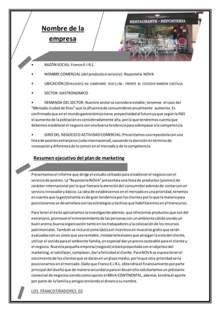 • RAZÓN SOCIAL:Franco E.I.R.L.
• NOMBRE COMERCIAL (del productooservicio):Repostería NOVA
• UBICACIÓN (Dirección):AV. CANEVARO 450 S.J.M.- FRENTE AL COLEGIO RAMON CASTILLA
• SECTOR: GASTRONOMICO
• DEMANDA DEL SECTOR: Nuestrosectorse consideraestable, tenemos el caso del
“Mercado ciudadde Dios” que la afluenciade consumidoresanualmente aumenta .Es
confirmadoque enel mundogastronómicotiene proyectividadal futuroyaque segúnlaINEI
el aumentode lapoblaciónesconsideradamente alta,porloque tendremoscuentaque
debemosestablecerel negocioconunabuenatendenciaparasobrepasarala competencia.
• GIRO DEL NEGOCIOO ACTIVIDADCOMERCIAL:Presentamosunareposteríaconuna
líneade postresextranjeros(solointernacional),causandolaatenciónenterminode
innovaciónydiferenciade locomúnenel mercadoy de la competencia.
Presentamosel informe que dirige el estudioutilizadopara establecerel negocioconel
serviciode postres.La“ReposteríaNOVA”presentaraunalíneade productos(postres) de
carácter internacional porloque llamaralaatencióndel consumidorademásde contarconun
servicioinnovadory básico.La ideade establecernosenel mercadoesunaprioridad,tenemos
encuenta que lagastronomía esde gran tendenciaporlosclientesporloque lamanerapara
posicionarnosse desarrollaraconlasestrategiasytácticasque habilitaremosenel transcurso.
Para tenerel éxitoaplicaríamos lainvestigaciónademás que ofrecemos productosque sondel
extranjero,promoverel entretenimientode laspersonasconunambiente cálidosiendoun
buenaroma,buenaorganizacióntantoenlostrabajadoresyla colocaciónde losrecursos
patrimoniales.Tambiénse incluirácomotácticael incentivoenmuestrasgratisque serán
evaluadasconun costa que searentable,instalartelevisoresque atraiganlavistadel cliente,
utilizarel sonidoparael ambiente familia,enespecial darunpreciocosteable parael cliente y
el negocio.Nuestrapequeña empresa(negocio) estaráproyectadaconel objetivodel
marketing,el satisfacer,complacer,darlafelicidadal cliente.ParaNOVA se esperatenerel
crecimientode losclientesque se daránenunplazomedio,porloque otra prioridadseria
posicionarnosenel mercado.Dado que Franco E.I.R.L.obtendríael financiamientoporparte
principal del dueñoque de manerasecundariaparael desarrollosolicitaríamosunpréstamo
comercial de negociossiendocomoopciónel BBVA CONTINENTAL,además tendríael aporte
por parte de lafamiliayamigosteniendoel dineroasunombre.
LOS FRANCOTIRADORES 03
Nombre de la
empresa
Resumen ejecutivo del plan de marketing
 