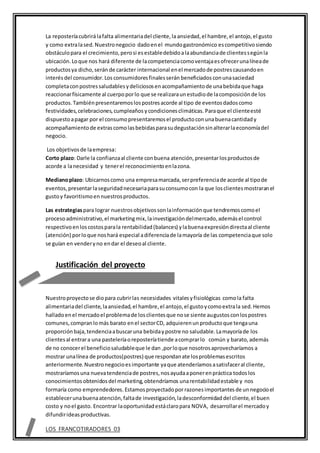 La reposteríacubrirálafalta alimentariadel cliente,la ansiedad,el hambre,el antojo,el gusto
y como extralased.Nuestronegocio dadoenel mundogastronómico escompetitivosiendo
obstáculopara el crecimiento,perosi esestabledebidoalaabundanciade clientessegúnla
ubicación.Loque nos hará diferente de lacompetenciacomoventajaesofrecerunalíneade
productosya dicho,serán de carácter internacional enel mercadode postrescausandoen
interésdel consumidor.Los consumidoresfinalesserán beneficiados conunasaciedad
completaconpostressaludablesydeliciososenacompañamientode unabebidaque haga
reaccionarfísicamente al cuerpoporlo que se realizaraunestudiode lacomposiciónde los
productos.Tambiénpresentaremoslospostresacorde al tipo de eventosdadoscomo
festividades,celebraciones,cumpleaños ycondicionesclimáticas. Paraque el clienteesté
dispuestoapagar por el consumopresentaremosel productoconunabuenacantidady
acompañamientode extrascomolasbebidasparasudegustaciónsinalterarlaeconomíadel
negocio.
Los objetivosde laempresa:
Corto plazo: Darle la confianzaal cliente conbuena atención,presentarlosproductosde
acorde a lanecesidad y tenerel reconocimientoenlazona.
Medianoplazo: Ubicarnoscomo una empresamarcada,serpreferenciade acorde al tipode
eventos,presentarlaseguridadnecesariaparasuconsumocon la que losclientesmostraranel
gustoy favoritismoennuestrosproductos.
Las estrategiaspara lograr nuestrosobjetivossonlainformaciónque tendremoscomoel
procesoadministrativo,el marketingmix,lainvestigacióndelmercado,ademásel control
respectivoenloscostosparala rentabilidad(balances) ylabuenaexpresióndirectaal cliente
(atención) porloque noshará especial adiferenciade lamayoría de las competenciaque solo
se guían en venderyno endar el deseoal cliente.
Nuestroproyectose diopara cubrirlas necesidades vitalesyfisiológicas comola falta
alimentariadel cliente,laansiedad,el hambre,el antojo,el gustoycomoextrala sed.Hemos
halladoenel mercadoel problemade losclientesque nose siente augustosconlospostres
comunes,compranlomás barato enel sectorCD, adquierenunproductoque tengauna
proporciónbaja,tendenciaabuscaruna bebidaypostre no saludable.Lamayoríade los
clientesal entrara una pasteleríaoreposteríatiende acomprarlo común y barato,además
de no conocerel beneficiosaludableque le dan ,porloque nosotrosaprovecharíamos a
mostrar unalínea de productos(postres) que respondanate losproblemasescritos
anteriormente.Nuestronegocioesimportante yaque atenderíamosasatisfaceral cliente,
mostraríamosuna nuevatendenciade postres,nosayudaaponerenpráctica todoslos
conocimientosobtenidosdel marketing,obtendríamos unarentabilidadestable y nos
formaría como emprendedores. Estamosproyectadoporrazonesimportantesde unnegocioel
establecerunabuenaatención,faltade investigación,ladesconformidad del cliente,el buen
costo y noel gasto. Encontrar laoportunidadestáclaropara NOVA, desarrollarel mercadoy
difundirideasproductivas.
LOS FRANCOTIRADORES 03
Justificación del proyecto
 