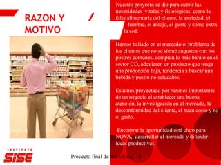 RAZON Y
MOTIVO
Proyecto final de marketing -10
Nuestro proyecto se dio para cubrir las
necesidades vitales y fisiológicas como la
falta alimentaria del cliente, la ansiedad, el
hambre, el antojo, el gusto y como extra
la sed.
Hemos hallado en el mercado el problema de
los clientes que no se siente augustos con los
postres comunes, compran lo más barato en el
sector CD, adquieren un producto que tenga
una proporción baja, tendencia a buscar una
bebida y postre no saludable.
Estamos proyectado por razones importantes
de un negocio el establecer una buena
atención, la investigación en el mercado, la
desconformidad del cliente, el buen costo y no
el gasto.
Encontrar la oportunidad está claro para
NOVA, desarrollar el mercado y difundir
ideas productivas.
 