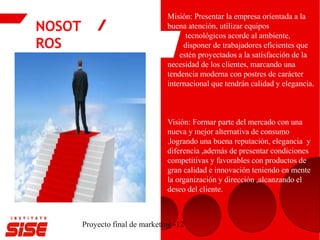 NOSOT
ROS
Proyecto final de marketing -12
Misión: Presentar la empresa orientada a la
buena atención, utilizar equipos
tecnológicos acorde al ambiente,
disponer de trabajadores eficientes que
estén proyectados a la satisfacción de la
necesidad de los clientes, marcando una
tendencia moderna con postres de carácter
internacional que tendrán calidad y elegancia.
Visión: Formar parte del mercado con una
nueva y mejor alternativa de consumo
,logrando una buena reputación, elegancia y
diferencia ,además de presentar condiciones
competitivas y favorables con productos de
gran calidad e innovación teniendo en mente
la organización y dirección ,alcanzando el
deseo del cliente.
 