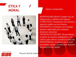 ETICA Y
MORAL
Proyecto final de marketing -13
Valores compartidos:
RESPONSABILIDAD: Cumplir con las
obligaciones y políticas del negocio.
CONFIANZA: Generamos una relación y
atención estable con los clientes.
EFICIENCIA: Contamos con el equipo
humano capacitado para cualquier
obstáculo comercial.
TRABAJO EN EQUIPO: Desarrollamos
el aporte de nuestros trabajadores y los
clientes para ofrecer el producto indicado.
HONESTIDAD: Actuamos con la total
sinceridad, verdad, claridad para disponer
de productos de calidad.
 