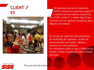 CLIENT
ES
Proyecto final de marketing -15
El mercado meta de la reposteria
NOVA pertenece a personas según la
medición de los estratos sociales de
nivel NSE: media C y media baja D que
contaran con los ingresos necesarios para
adquirir el producto.
En niveles de segmento presentaríamos
un marketing de segmento, siendo así
personalizados para niños, adultos y
ancianos de zonas públicas.
No colocamos nicho ya que el objetivo es
atender a todas las personas para su buen
consumo.
 