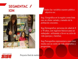 SEGMENTAC
ION
Proyecto final de marketing -16
Dados las variables nuestro público
objetivo en:
Seg. Geográfica en la región costa-lima
con un clima variado y tamaño de la
población creciente.
Seg.Demografica: personas de edad de 8
a 70 años, con ingresos básicos para un
trabajador utilizando a favor su ciclo de
vida (parejas y familia).
Seg.Psicografica representan a una clase
media con un estilo de vida adaptables y
progresitas.
 