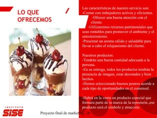 LO QUE
OFRECEMOS
Proyecto final de marketing -20
Las características de nuestro servicio son:
-Contar con trabajadores activos y eficientes.
-Ofrecer una buena atención con el
cliente.
-Utilizaremos recursos patrimoniales que
sean rentables para promover el ambiente y el
entretenimiento.
-Presentar un aroma cálido y saludable para
llevar a cabo el relajamiento del cliente.
Nuestros productos:
-Tendrán una buena cantidad adecuada a la
persona.
-En su entrega, todos los productos tendrán la
presencia de imagen, estar decorados y bien
hechos.
-Hemos seleccionado buenos postres acorde a
cada tipo de oportunidades en el comensal.
.
-Habrá en la venta un producto especial que
formara parte de la marca de la repostería ,ese
producto será el símbolo y atracción.
 