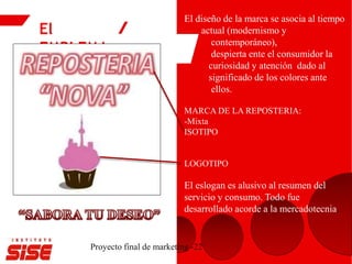 El
EMBLEMA
Proyecto final de marketing -22
El diseño de la marca se asocia al tiempo
actual (modernismo y
contemporáneo),
despierta ente el consumidor la
curiosidad y atención dado al
significado de los colores ante
ellos.
MARCA DE LA REPOSTERIA:
-Mixta
ISOTIPO
LOGOTIPO
El eslogan es alusivo al resumen del
servicio y consumo. Todo fue
desarrollado acorde a la mercadotecnia.
 