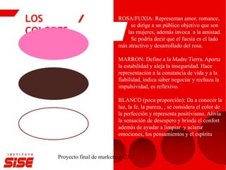 LOS
COLORES
Proyecto final de marketing -23
ROSA/FUXIA: Representan amor, romance,
se dirige a un público objetivo que son
las mujeres, además invoca a la amistad.
Se podría decir que el fucsia es el lado
más atractivo y desarrollado del rosa.
MARRON: Define a la Madre Tierra. Aporta
la estabilidad y aleja la inseguridad. Hace
representación a la constancia de vida y a la
fiabilidad, indica saber negociar y rechaza la
impulsividad, es reflexivo.
BLANCO (poca proporción): Da a conocer la
luz, la fe, la pureza, , se considera el color de
la perfección y representa positivismo. Alivia
la sensación de desespero y brinda el confort
además de ayudar a limpiar y aclarar
emociones, los pensamientos y el espíritu.
 