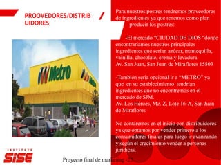 PROOVEDORES/DISTRIB
UIDORES
Proyecto final de marketing -25
Para nuestros postres tendremos proveedores
de ingredientes ya que tenemos como plan
producir los postres:
-El mercado “CIUDAD DE DIOS “donde
encontraríamos nuestros principales
ingredientes que serían azúcar, mantequilla,
vainilla, chocolate, crema y levadura.
Av. San Juan, San Juan de Miraflores 15803
-También sería opcional ir a “METRO” ya
que en su establecimiento tendrían
ingredientes que no encontremos en el
mercado de SJM.
Av. Los Héroes, Mz. Z, Lote 16-A, San Juan
de Miraflores
No contaremos en el inicio con distribuidores
ya que optamos por vender primero a los
consumidores finales para luego ir avanzando
y según el crecimiento vender a personas
jurídicas.
 