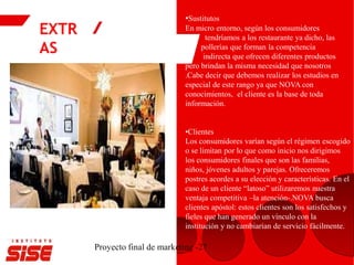 EXTR
AS
Proyecto final de marketing -27
•Sustitutos
En micro entorno, según los consumidores
tendríamos a los restaurante ya dicho, las
pollerías que forman la competencia
indirecta que ofrecen diferentes productos
pero brindan la misma necesidad que nosotros
.Cabe decir que debemos realizar los estudios en
especial de este rango ya que NOVA con
conocimientos, el cliente es la base de toda
información.
•Clientes
Los consumidores varían según el régimen escogido
o se limitan por lo que como inicio nos dirigimos
los consumidores finales que son las familias,
niños, jóvenes adultos y parejas. Ofreceremos
postres acordes a su elección y características. En el
caso de un cliente “latoso” utilizaremos nuestra
ventaja competitiva –la atención-.NOVA busca
clientes apóstol: estos clientes son los satisfechos y
fieles que han generado un vínculo con la
institución y no cambiarían de servicio fácilmente.
 