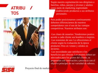 ATRIBU
TOS
Proyecto final de marketing -37
Según nuestra segmentación nos dirigimos a
familias, niños, parejas y jóvenes y adultos
como parte de marketing segmentado
estableciendo productos a sus atributos
personales.
Para poder posicionarnos continuamente
debemos diferenciarnos de nuestros
competidores con el uso de las ventajas
competitivas. Nuestros atributos son:
-Las clases de usuarios: Venderemos postres
acorde a cada cliente sea hombres o mujeres.
-Las ocasiones de uso: Le ofreceremos al
cliente según la evaluación de la época
productos fríos en verano y cálidos en
invierno.
-Las necesidades que satisfacen o los
beneficios que ofrecen: Los postres deben ser
adecuados para los gustos del cliente, se
prepararan con innovación y presencia con el
objetivo principal de sui variedad de sabores.
 