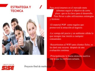 ESTRATEGIA Y
TECNICA
Proyecto final de marketing -38
Para posicionarnos en el mercado meta
debemos seguir el objetivo de corto
plazo que es la clave para el desarrollo.
Para llevar a cabo utilizaremos estrategias
y técnicas:
-El material POP como regalos que
promoverá la atracción al negocio.
-La ventaja del precio y un ambiente cálido lo
que siempre trae interés a cualquier
consumidor.
-Recurriremos al WIFI para clientes fieles, se
les dará este recurso después de una
evaluación continua.
-Principalmente la buena atención asertiva
con la que la confianza actuara.
 