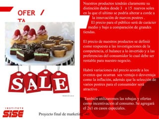 OFER
TA
Proyecto final de marketing -40
Nuestros productos tendrán claramente su
distinción dados desde 3 a 15 nuevos soles
en la que el ultimo se podría alterar a corde a
la innovación de nuevos postres .
El precio para el público será de carácter
medio y bajo a comparación de grandes
tiendas.
El precio de nuestros productos se definió
como respuesta a las investigaciones de la
competencia, el balance a lo invertido y a las
preferencias del consumidor lo cual debe ser
rentable para nuestro negocio.
Habrá variaciones del precio acorde a los
eventos que ocurran sea ventaja o desventaja
como la inflación, además que la selección de
varios postres para el consumidor será
atractivo .
También utilizaremos las rebajas y ofertas
como incentivación al consumo. Se agregará
el 2x1 en casos especiales.
 