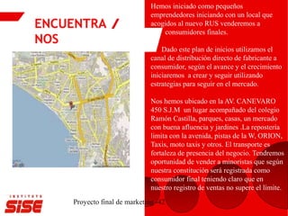 ENCUENTRA
NOS
Proyecto final de marketing -42
Hemos iniciado como pequeños
emprendedores iniciando con un local que
acogidos al nuevo RUS venderemos a
consumidores finales.
Dado este plan de inicios utilizamos el
canal de distribución directo de fabricante a
consumidor, según el avance y el crecimiento
iniciaremos a crear y seguir utilizando
estrategias para seguir en el mercado.
Nos hemos ubicado en la AV. CANEVARO
450 S.J.M un lugar acompañado del colegio
Ramón Castilla, parques, casas, un mercado
con buena afluencia y jardines .La repostería
limita con la avenida, pistas de la W, ORION,
Taxis, moto taxis y otros. El transporte es
fortaleza de presencia del negocio. Tendremos
oportunidad de vender a minoristas que según
nuestra constitución será registrada como
consumidor final teniendo claro que en
nuestro registro de ventas no supere el límite.
 