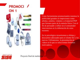 PROMOCI
ON 1
Proyecto final de marketing -44
Como herramientas promocionales tenemos la
publicidad guiados en impresiones como
afiches, carteles, volantes y el material POP
que formara parte de la materia física. Con el
fin de persuadir e influir en el consumidor
innovaremos en la elaboración de estos
recursos.
En lo psicológico recurriremos a ofertas y
descuentos adecuados para el cliente fiel y los
nuevos. Utilizaremos la presentación de
videos en la que se seleccionara formatos
motivadores.
 