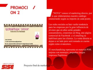 PROMOCI
ON 2
Proyecto final de marketing -45
“NOVA” conoce el marketing directo, por
lo que elaboraremos nuestro catálogo
enumerando según su importe de cada postre.
Las redes sociales se han vuelto tendencia
para las empresas por la gran influencia de
jóvenes que en años serán grandes
consumidores, crearemos un blog, una página
comercial de Facebook y el emailing se
habilitará para los clientes. La venta directa se
dejara a un lado pero será tomada en cuenta
según como avancemos.
El merchandising representa en material POP,
tarjetas con mensajes, pequeños juegos
impresos Pupiletras,
 