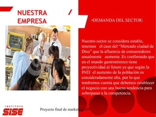 NUESTRA
EMPRESA
Proyecto final de marketing -05
•DEMANDA DEL SECTOR:
Nuestro sector se considera estable,
tenemos el caso del “Mercado ciudad de
Dios” que la afluencia de consumidores
anualmente aumenta .Es confirmado que
en el mundo gastronómico tiene
proyectividad al futuro ya que según la
INEI el aumento de la población es
consideradamente alta, por lo que
tendremos cuenta que debemos establecer
el negocio con una buena tendencia para
sobrepasar a la competencia.
 