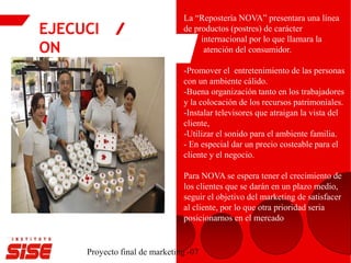EJECUCI
ON
Proyecto final de marketing -07
.
La “Repostería NOVA” presentara una línea
de productos (postres) de carácter
internacional por lo que llamara la
atención del consumidor.
-Promover el entretenimiento de las personas
con un ambiente cálido.
-Buena organización tanto en los trabajadores
y la colocación de los recursos patrimoniales.
-Instalar televisores que atraigan la vista del
cliente,
-Utilizar el sonido para el ambiente familia.
- En especial dar un precio costeable para el
cliente y el negocio.
Para NOVA se espera tener el crecimiento de
los clientes que se darán en un plazo medio,
seguir el objetivo del marketing de satisfacer
al cliente, por lo que otra prioridad seria
posicionarnos en el mercado
 