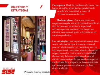 OBJETIVOS Y
ESTRATEGIAS
Proyecto final de marketing -08
Corto plazo: Darle la confianza al cliente con
buena atención, presentar los productos de
acorde a la necesidad y tener el
reconocimiento en la zona.
Mediano plazo: Ubicarnos como una
empresa marcada, ser preferencia de acorde al
tipo de eventos, presentar la seguridad
necesaria para su consumo con la que los
clientes mostraran el gusto y favoritismo en
nuestros productos.
Las estrategias para lograr nuestros objetivos
son la información que tendremos como el
proceso administrativo, el marketing mix, la
investigación del mercado, además el control
respectivo en los costos para la rentabilidad
(balances) y la buena expresión directa al
cliente (atención) por lo que nos hará especial
a diferencia de la mayoría de las competencia
que solo se guían en vender y no en dar el
deseo al cliente.
 