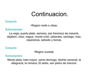 Continuacion. 
Conjunto: 
•Region norte o cibao. 
Subconjuntos: 
La vega, puerto plata, samana, san francisco de macoris, 
dajabon, cotui, nagua, monte cristi, sabaneta, santiago, mao, 
esperanza, salcedo y bonao. 
Conjunto: 
•Region sureste. 
Subconjuntos: 
Monte plata, hato mayor, santo domingo, distrito nacional, la 
altagracia, la romana, El seibo, san pedro de macoris. 
 