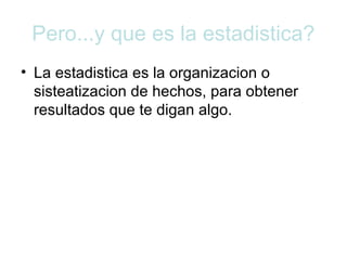 Pero...y que es la estadistica? 
• La estadistica es la organizacion o 
sisteatizacion de hechos, para obtener 
resultados que te digan algo. 
 
