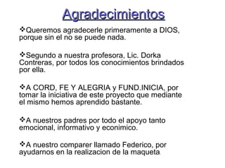 AAggrraaddeecciimmiieennttooss 
Queremos agradecerle primeramente a DIOS, 
porque sin el no se puede nada. 
Segundo a nuestra profesora, Lic. Dorka 
Contreras, por todos los conocimientos brindados 
por ella. 
A CORD, FE Y ALEGRIA y FUND.INICIA, por 
tomar la iniciativa de este proyecto que mediante 
el mismo hemos aprendido bastante. 
A nuestros padres por todo el apoyo tanto 
emocional, informativo y econimico. 
A nuestro comparer llamado Federico, por 
ayudarnos en la realizacion de la maqueta. 
 