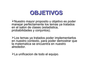 OOBBJJEETTIIVVOOSS 
Nuestro mayor proposito u objetivo es poder 
manejar perfectamente los temas ya tratados 
en el salon de clases (estadistica, 
probabilidades y conjuntos). 
Los temas ya tratados poder implementarlos 
en nuestro contexto, para poder demostrar que 
la matematica se encuentra en nuestro 
alrededor. 
La unificacion de todo el equipo. 
 