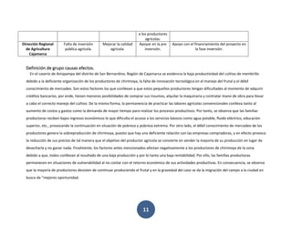 11
a los productores
agrícolas.
Dirección Regional
de Agricultura
Cajamarca
Falta de inversión
pública agrícola.
Mejorar la calidad
agrícola.
Apoyar en la pre
inversión.
Apoyo con el financiamiento del proyecto en
la fase inversión.
Definición de grupo causas efectos.
En el caserío de Anispampa del distrito de San Bernardino, Región de Cajamarca se evidencia la baja productividad del cultivo de membrillo
debido a la deficiente organización de los productores de chirimoya, la falta de innovación tecnológica en el manejo del frutal y el débil
conocimiento de mercadeo. Son estos factores los que conllevan a que estos pequeños productores tengan dificultades al momento de adquirir
créditos bancarios, por ende, tienen menores posibilidades de comprar sus insumos, alquilar la maquinaria y contratar mano de obra para llevar
a cabo el correcto manejo del cultivo. De la misma forma, la permanencia de practicar las labores agrícolas convencionales conlleva tanto al
aumento de costos y gastos como la demanda de mayor tiempo para realizar los procesos productivos. Por tanto, se observa que las familias
productoras reciben bajos ingresos económicos lo que dificulta el acceso a los servicios básicos como agua potable, fluido eléctrico, educación
superior, etc., provocando la continuación en situación de pobreza y pobreza extrema. Por otro lado, el débil conocimiento de mercadeo de los
productores genera la sobreproducción de chirimoya, puesto que hay una deficiente relación con las empresas compradoras, y en efecto provoca
la reducción de sus precios de tal manera que el objetivo del productor agrícola se convierte en vender la mayoría de su producción en lugar de
desecharla y no ganar nada. Finalmente, los factores antes mencionados afectan negativamente a los productores de chirimoya de la zona
debido a que, todos conllevan al resultado de una baja producción y por lo tanto una baja rentabilidad. Por ello, las familias productoras
permanecen en situaciones de vulnerabilidad al no contar con el retorno económico de sus actividades productivas. En consecuencia, se observa
que la mayoría de productores desisten de continuar produciendo el frutal y en la gravedad del caso se da la migración del campo a la ciudad en
busca de “mejores oportunidad.
 
