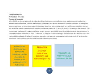 16
Estudio de mercado.
Análisis de la demanda.
Tamaño del proyecto.
Beltran (2003), nos dice que la demanda de un bien describe la relación entre as cantidades del mismo, que los consumidores adquirirían a
diferentes precios del mercado, si el resto de factores que pueden influir en la decisión de compra se mantienen constantes. Sin embargo, no
podemos suponer que los consumidores adquirirían todo o que desean e un determinado producto para satisfacer sus necesidades, sino que
ellos decidirán la cantidad que efectivamente compraran considerando, además de sus deseos, el precio que se ofrece por dicho producto. Cabe
mencionar que esta disposición a pagar no implica que siempre se compre la cantidad de bienes demandados porque, en algunas ocasiones, la
cantidad disponible en el mercado sea menor a la demanda. En este punto es necesario distinguir entre el concepto de la demanda a de un bien
y la cantidad demandada de dicho bien. El proyecto se desarrollará en el caserío de Anispampa, pertenecientes al distrito de San Bernardino,
provincia San Pablo, región de Cajamarca, beneficiando a 50 habitantes (productores).
Población del
Distrito de San
Bernardino
(Población total en
el ámbito de
influencia del
problema) 4, 292
habitantes
POBLACIÓN
AFECTADA
(POBLACION
CARENTE) 663
habitantes (15.4 %)
POBLACIÓN NO
AFECTADA 3, 629
habitantes (84.6%)
 