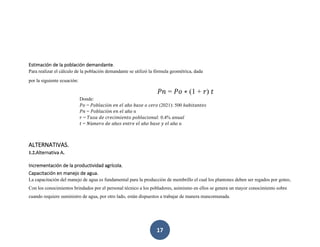 17
Estimación de la población demandante.
Para realizar el cálculo de la población demandante se utilizó la fórmula geométrica, dada
por la siguiente ecuación:
𝑃𝑛 = 𝑃𝑜 ∗ (1 + 𝑟) 𝑡
Donde:
𝑃𝑜 = 𝑃𝑜𝑏𝑙𝑎𝑐𝑖ó𝑛 𝑒𝑛 𝑒𝑙 𝑎ñ𝑜 𝑏𝑎𝑠𝑒 𝑜 𝑐𝑒𝑟𝑜 (2021): 500 ℎ𝑎𝑏𝑖𝑡𝑎𝑛𝑡𝑒𝑠
𝑃𝑛 = 𝑃𝑜𝑏𝑙𝑎𝑐𝑖ó𝑛 𝑒𝑛 𝑒𝑙 𝑎ñ𝑜 n
𝑟 = 𝑇𝑎𝑠𝑎 𝑑𝑒 𝑐𝑟𝑒𝑐𝑖𝑚𝑖𝑒𝑛𝑡𝑜 𝑝𝑜𝑏𝑙𝑎𝑐𝑖𝑜𝑛𝑎𝑙: 0.4% 𝑎𝑛𝑢𝑎𝑙
𝑡 = 𝑁ú𝑚𝑒𝑟𝑜 𝑑𝑒 𝑎ñ𝑜𝑠 𝑒𝑛𝑡𝑟𝑒 𝑒𝑙 𝑎ñ𝑜 𝑏𝑎𝑠𝑒 𝑦 𝑒𝑙 𝑎ñ𝑜 n
ALTERNATIVAS.
1.2.Alternativa A.
Incrementación de la productividad agrícola.
Capacitación en manejo de agua.
La capacitación del manejo de agua es fundamental para la producción de membrillo el cual los plantones deben ser regados por goteo,
Con los conocimientos brindados por el personal técnico a los pobladores, asimismo en ellos se genera un mayor conocimiento sobre
cuando requiere suministro de agua, por otro lado, están dispuestos a trabajar de manera mancomunada.
 