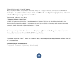 18
Asistencia técnicamente en manejo de agua.
Puntos importantes a la hora de regar frutales: Frecuencia de riego: 2 a 3 veces por semana en verano y una vez cada 10 días en
invierno (tomar en cuenta las características propias de cada frutal). Método de riego: De preferencia, por goteo para el cual para esto
se distribuyó las mangueras que posteriormente se instalaran.
Mejoramiento de técnicas productivas.
Capacitación en técnicas productivas.
El marco de plantación nos condicionará la cantidad de plantas por unidad de superficie que se plantaran. Dicho marco estará
directamente relacionado con el vigor de la combinación copa-porta injerto, el hábito de crecimiento de la variedad, el sistema de
conducción elegido, la fertilidad del suelo y la maquinaria a utilizar.
Un marco general de plantación utiliza distancias que oscilan entre los 4 y 5 metros entre las filas y entre 1 y 2,5 metros entre las
plantas, es decir densidades de plantación de 800 a 2500 plantas por hectárea.
El sistema de conducción, es decir la ‘forma’ que se le dará al árbol, es otro factor que se debe elegir al momento de definir cómo va a
ser la futura plantación.
Promover acceso de equipos modernos.
Para desarrollar el proyecto se utilizó un tractor destinado para la
 