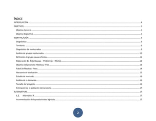 2
ÍNDICE
INTRODUCCIÓN...............................................................................................................................................................................................................4
OBJETIVOS. ......................................................................................................................................................................................................................5
Objetivo General. ........................................................................................................................................................................................................5
Objetivo Especificó......................................................................................................................................................................................................5
IDENTIFICACIÓN. .............................................................................................................................................................................................................6
Diagnóstico..................................................................................................................................................................................................................6
Territorio. ....................................................................................................................................................................................................................6
Diagnóstico de involucrados. ......................................................................................................................................................................................9
Análisis de grupos involucrados. ...............................................................................................................................................................................10
Definición de grupo causas efectos...........................................................................................................................................................................11
Elaboración De Árbol Causas – Problemas – Efectos................................................................................................................................................12
Objetivo del proyecto: Medios y fines. .....................................................................................................................................................................13
Árbol De Medios y Fines............................................................................................................................................................................................14
Horizonte de evaluación............................................................................................................................................................................................15
Estudio de mercado...................................................................................................................................................................................................16
Análisis de la demanda..............................................................................................................................................................................................16
Tamaño del proyecto. ...............................................................................................................................................................................................16
Estimación de la población demandante..................................................................................................................................................................17
ALTERNATIVAS...............................................................................................................................................................................................................17
1.2. Alternativa A..................................................................................................................................................................................................17
Incrementación de la productividad agrícola............................................................................................................................................................17
 