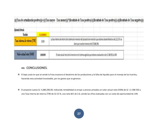27
VIII. CONCLUSIONES.
❖ El bajo costo en que se vende la fruta ocasiona el desánimo de los productores y la falta de liquidez para el manejo de los huertos,
haciendo esta actividad incosteable, por los gastos que se generan.
❖ El proyecto cuesta S/. 5,684,296.00, indicando rentabilidad al arrojar a precios privados un valor actual neto (VAN) de S/. 11 368 592 y
una Tasa interna de retorno (TIR) de 22.15 %, una ratio B/C de 2.0, siendo las cifras evaluadas con un costo de oportunidad de 14%
 