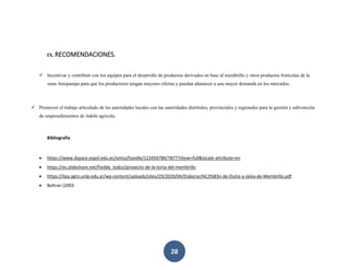 28
IX. RECOMENDACIONES.
✓ Incentivar y contribuir con los equipos para el desarrollo de productos derivados en base al membrillo y otros productos frutícolas de la
zona Anispampa para que los productores tengan mayores ofertas y puedan abastecer a una mayor demanda en los mercados.
✓ Promover el trabajo articulado de las autoridades locales con las autoridades distritales, provinciales y regionales para la gestión y subvención
de emprendimientos de índole agrícola.
Bibliografía
• https://www.dspace.espol.edu.ec/xmlui/handle/123456789/7877?show=full&locale-attribute=en
• https://es.slideshare.net/freddy_todco/proyecto-de-la-torta-del-membrillo
• https://lipa.agro.unlp.edu.ar/wp-content/uploads/sites/29/2020/04/Elaboraci%C3%B3n-de-Dulce-y-Jalea-de-Membrillo.pdf
• Beltran (2003
 