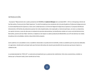 4
INTRODUCCIÓN.
El proyecto “Mejoramiento de la cadena productiva de MEMBRILLO (Cydonia Oblonga) de la variedad (INTA - 147) en el Anispampa, Distrito de
San Bernardino, Provincia de San Pablo Cajamarca”, ha sido formulado por dos estudiantes de la Escuela Académico Profesional de Agronomía de
la Universidad Nacional de Cajamarca y tiene como unidad ejecutora a la Dirección Regional de Agricultura Cajamarca. El proyecto beneficiará
directamente a 50 familias de productores quienes han sido empadronados y han expresado su interés de participar, así como su compromiso
con aportar terrenos y mano de obra para la instalación de parcelas demostrativas, los beneficiarios residen en la zona rural del distrito de San
Bernardino, provincia de San Pablo. Asimismo, el objetivo es de mejorar la cadena productiva de Membrillero con el fin de disminuir los niveles
de pobreza de las localidades, donde se desarrollará dicho proyecto.
Como sabemos en la actualidad se vive un problema relacionado a la producción de membrillo, siendo un problema para las personas dedicadas
a la agricultura. Siendo esta la principal razón para formular alternativas de solución para beneficio de las personas que buscan mejorar su
calidad de vida.
La variedad plantada fue “INTA 147”, se seleccionó principalmente por su potencial de rendimiento. Entre otras características, también se
destaca por su floración tardía y buen tamaño de los frutos.
 